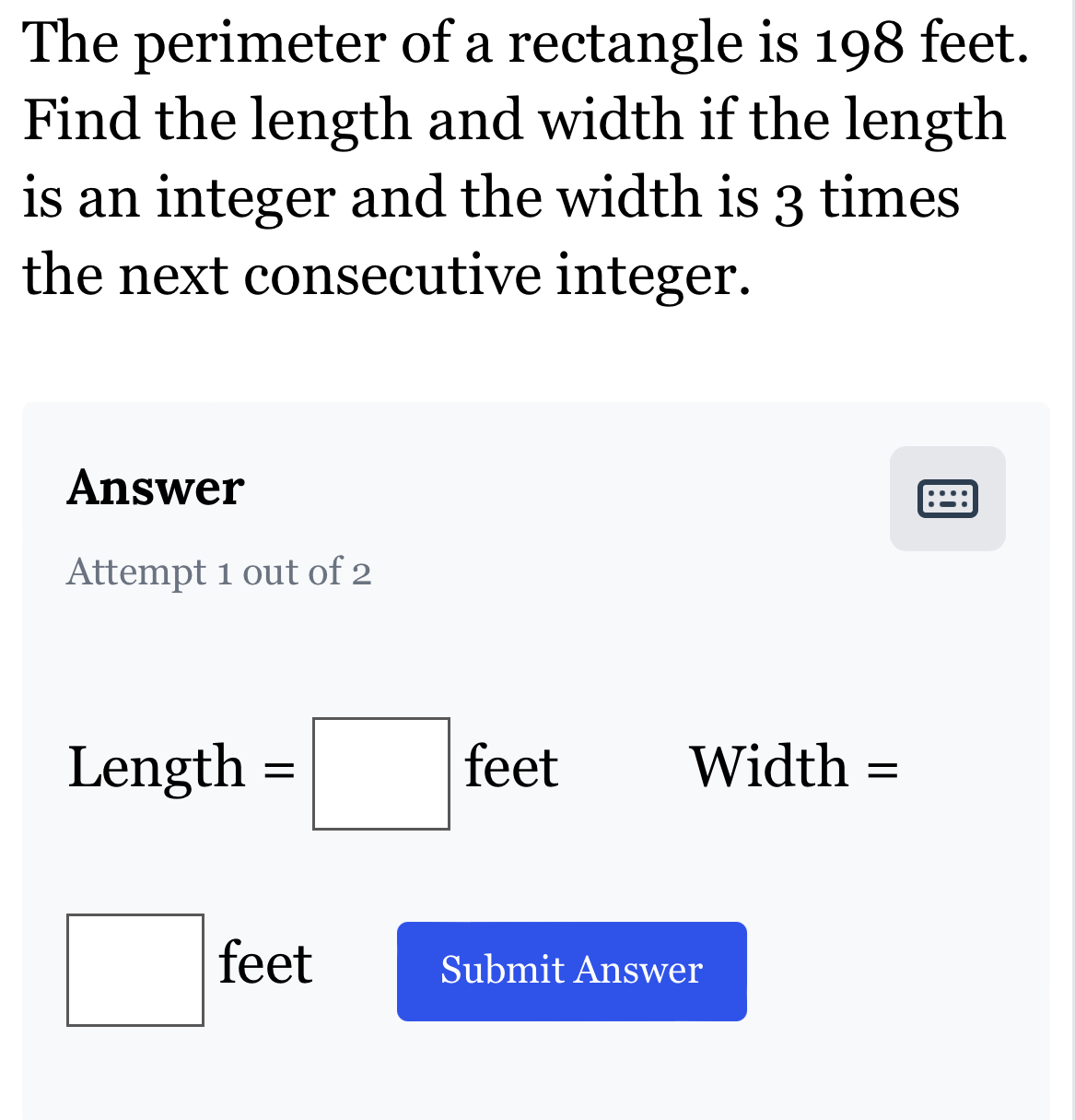 The perimeter of a rectangle is 198 feet. 
Find the length and width if the length 
is an integer and the width is 3 times 
the next consecutive integer. 
Answer 
Attempt 1 out of 2
Length =□ feet Width =
□ feet Submit Answer