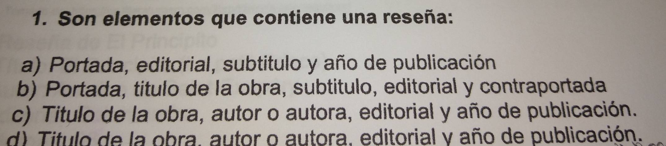 Son elementos que contiene una reseña:
a) Portada, editorial, subtitulo y año de publicación
b) Portada, titulo de la obra, subtitulo, editorial y contraportada
c) Titulo de la obra, autor o autora, editorial y año de publicación.
d) Titulo de la obra, autor o autora, editorial y año de publicación.