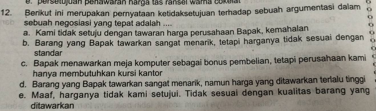 e. persetujuan penawarán harga tas ransel warna cokelat
12. Berikut ini merupakan pernyataan ketidaksetujuan terhadap sebuah argumentasi dalam 0
0
16b sebuah negosiasi yang tepat adalah .... 0
a. Kami tidak setuju dengan tawaran harga perusahaan Bapak, kemahalan
ū
b. Barang yang Bapak tawarkan sangat menarik, tetapi harganya tidak sesuai dengan
r
standar
c. Bapak menawarkan meja komputer sebagai bonus pembelian, tetapi perusahaan kami
hanya membutuhkan kursi kantor
d. Barang yang Bapak tawarkan sangat menarik, namun harga yang ditawarkan terlalu tinggi
e. Maaf, harganya tidak kami setujui. Tidak sesuai dengan kualitas barang yang
ditawarkan