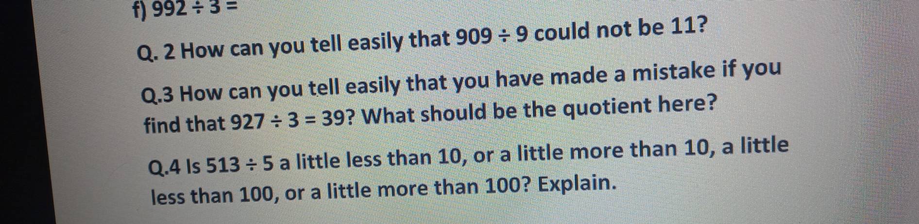 992/ 3=
Q. 2 How can you tell easily that 909/ 9 could not be 11? 
Q.3 How can you tell easily that you have made a mistake if you 
find that 927/ 3=39 ? What should be the quotient here? 
Q.4 Is 513/ 5 a little less than 10, or a little more than 10, a little 
less than 100, or a little more than 100? Explain.