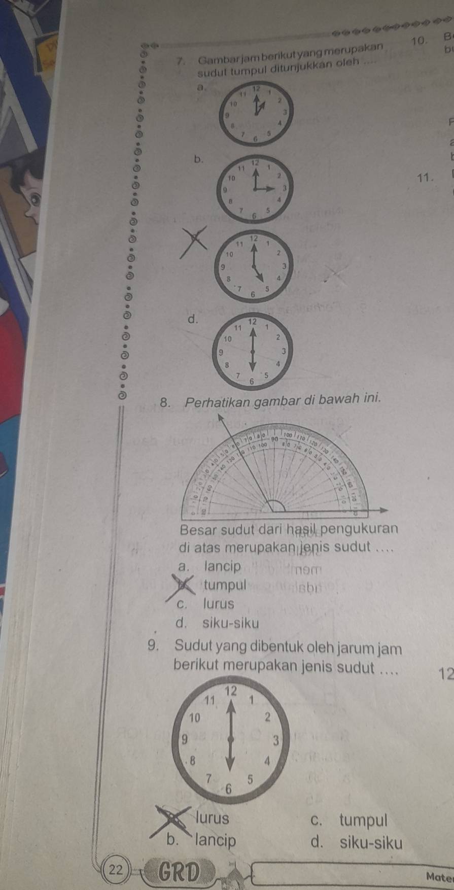 Gambar jam berikut yang merupakan 10. B
sudul tumpul ditunjukkan oleh
. a.
ς
b.
11.
d.
8. Perhatikan gambar di bawah ini.
di atas merupakan enis sudut ....
a. lancip nom
tumpul sbn
c. lurus
d. siku-siku
9. Sudut yang dibentuk oleh jarum jam
berikut merupakan jenis sudut .... 12
12
11 1
10
2
9
3. 8
4
7 5
6
lurus c. tumpul
b. lancip d. siku-siku
22 GRD Mate