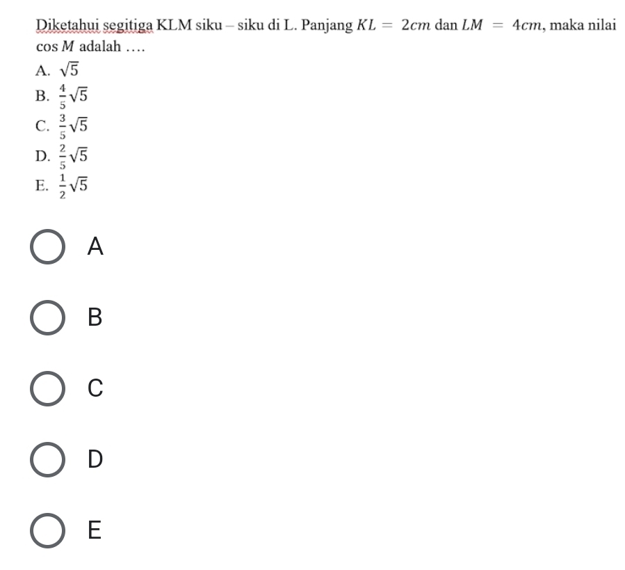 Diketahui segitiga KLM siku - siku di L. Panjang KL=2cmdanLM=4cm , maka nilai
cos M adalah …
A. sqrt(5)
B.  4/5 sqrt(5)
C.  3/5 sqrt(5)
D.  2/5 sqrt(5)
E.  1/2 sqrt(5)
A
B
C
D
E