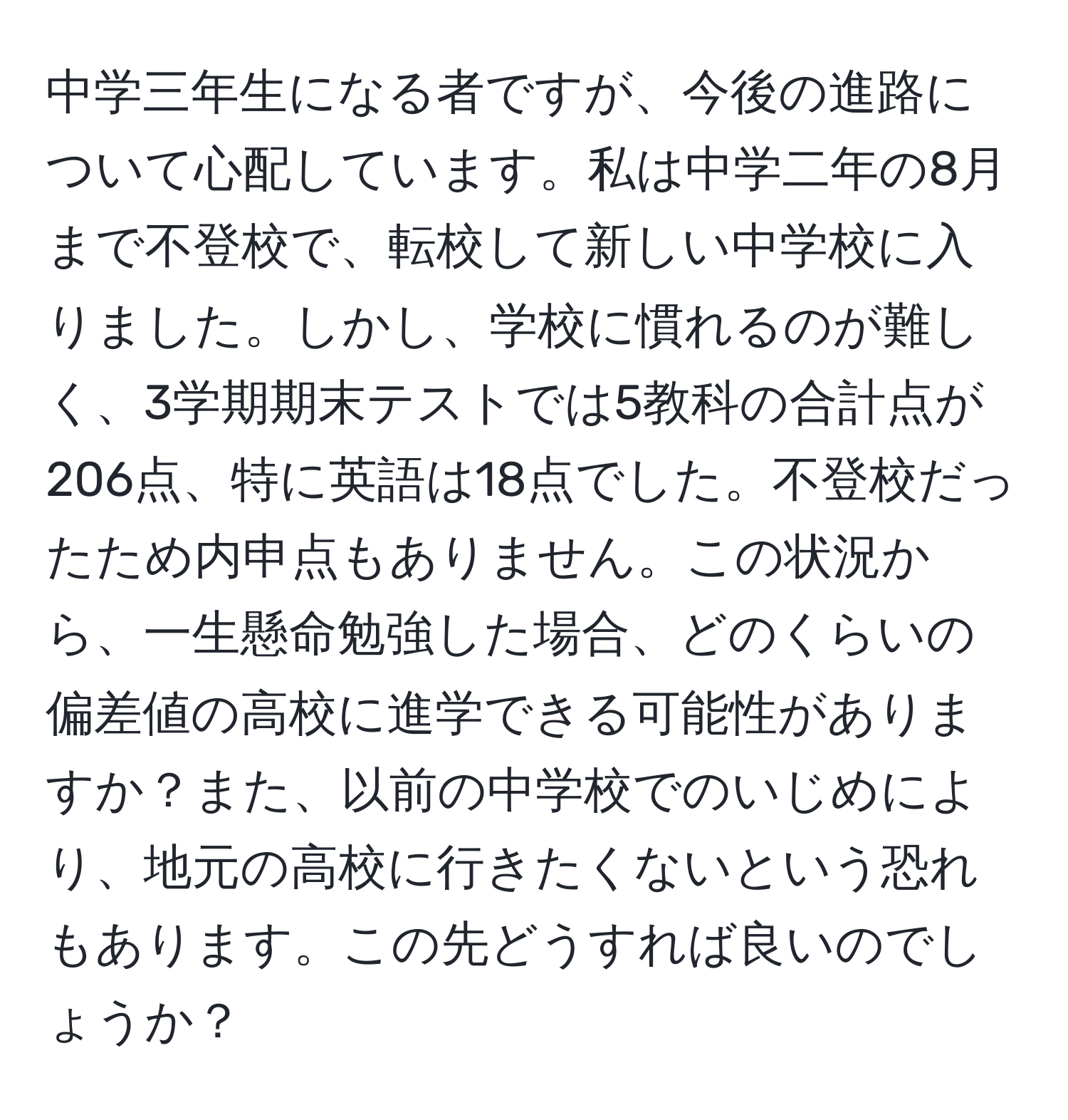 中学三年生になる者ですが、今後の進路について心配しています。私は中学二年の8月まで不登校で、転校して新しい中学校に入りました。しかし、学校に慣れるのが難しく、3学期期末テストでは5教科の合計点が206点、特に英語は18点でした。不登校だったため内申点もありません。この状況から、一生懸命勉強した場合、どのくらいの偏差値の高校に進学できる可能性がありますか？また、以前の中学校でのいじめにより、地元の高校に行きたくないという恐れもあります。この先どうすれば良いのでしょうか？