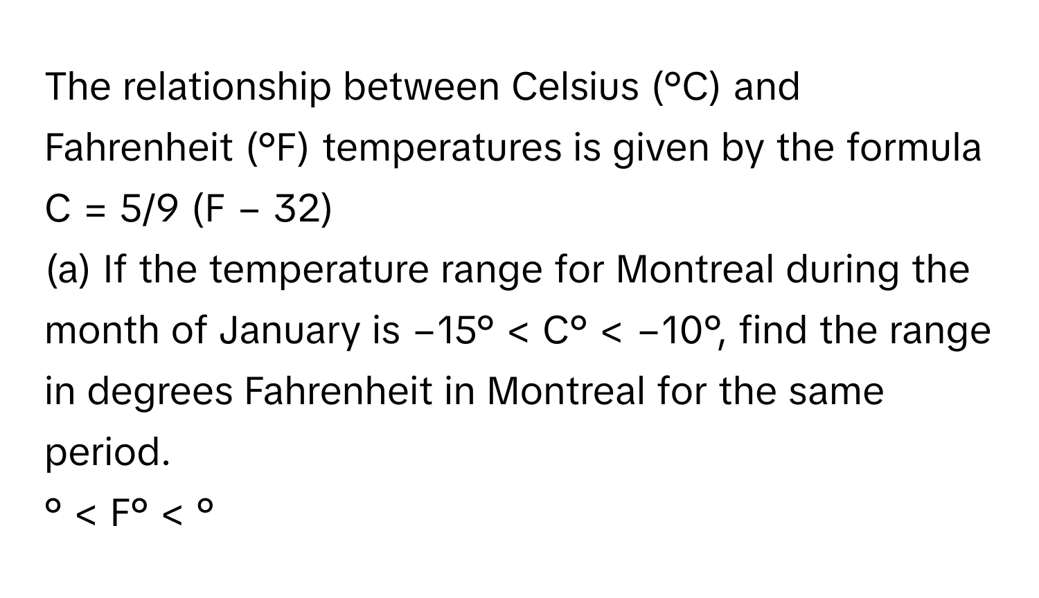 The relationship between Celsius (°C) and Fahrenheit (°F) temperatures is given by the formula 
 
C = 5/9 (F − 32)

(a) If the temperature range for Montreal during the month of January is −15° < C° < −10°, find the range in degrees Fahrenheit in Montreal for the same period.
° < F° < °