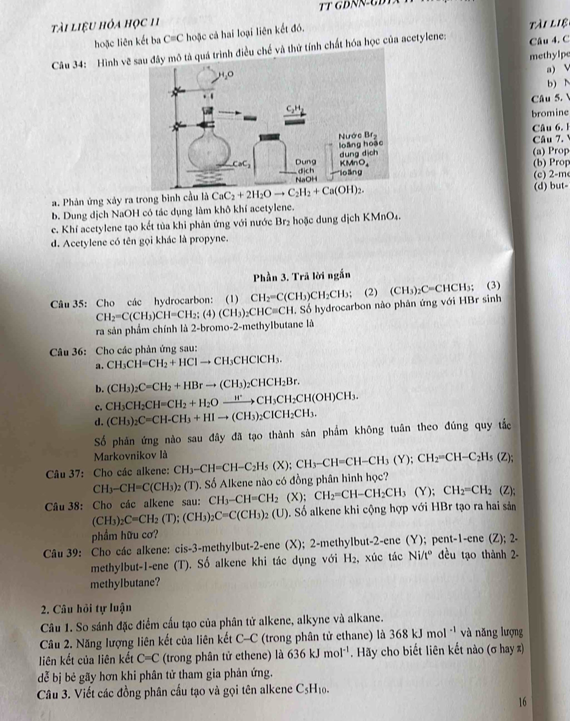 TT DNN-GĐT
tài liệu hỏa học 11 tài liệ
hoặc liên kết ba C= C hoặc cả hai loại liên kết đó.
Câu 34: Hình vẽ và thử tính chất hóa học của acetylene:
Câu 4. C
methylpe
a) V
b) N
Câu 5.
bromine
Câu 6.1
Câu 7.
(a) Prop
(b) Prop
(c) 2-m
a. Phản ứng xảy ra trong bình cầu là CaC_2+2H_2Oto C_2H_2+Ca(OH)_2. (d) but-
b. Dung dịch NaOH có tác dụng làm khô khí acetylene.
c. Khí acetylene tạo kết tủa khi phản ứng với nước Br₂ hoặc dung dịch KMnO4.
d. Acetylene có tên gọi khác là propyne.
Phần 3. Trã lời ngắn
Câu 35: Cho các hydrocarbon: (1) CH_2=C(CH_3)CH_2CH_3; (2) (CH_3)_2C=CHCH_3; (3)
CH_2=C(CH_3)CH=CH_2;(4)(CH_3)_2CHCequiv CH. Số hydrocarbon nào phản ứng với HBr sinh
ra sản phầm chính là 2-bromo-2-methylbutane là
Câu 36: Cho các phản ứng sau:
a. CH_3CH=CH_2+HClto CH_3CHClCH_3.
b. (CH_3)_2C=CH_2+HBrto (CH_3)_2CHCH_2Br.
c. CH_3CH_2CH=CH_2+H_2Oxrightarrow H^+CH_3CH_2CH(OH)CH_3.
d. (CH_3)_2C=CH-CH_3+HIto (CH_3)_2CICH_2CH_3.
Số phản ứng nào sau đây đã tạo thành sản phẩm không tuân theo đúng quy tắc
Markovnikov là
Câu 37: Cho các alkene: CH_3-CH=CH-C_2H_5(X);CH_3-CH=CH-CH_3(Y);CH_2=CH-C_2H_5(Z);
CH_3-CH=C(CH_3) (T). Số Alkene nào có đồng phân hình học?
Câu 38: Cho các alkene sau: CH_3-CH=CH_2 (X); CH_2=CH-CH_2CH_3(Y);CH_2=CH_2 (Z)
(CH_3)_2C=CH_2(T);(CH_3)_2C=C(CH_3)_2(U) S. Số alkene khi cộng hợp với HBr tạo ra hai sản
phầm hữu cơ?
Câu 39: Cho các alkene: cis-3-methylbut-2-ene (X); 2-methylbut-2-ene (Y); pent-1-ene (Z); 2-
methylbut-1-ene (T). Số alkene khi tác dụng với H₂, xúc tác Ni/t° đều tạo thành 2-
methylbutane?
2. Câu hỏi tự luận
Câu 1. So sánh đặc điểm cấu tạo của phân tử alkene, alkyne và alkane.
Câu 2. Năng lượng liên kết của liên kết C- C (trong phân tử ethane) là 368kJmol^(-1) và năng lượng
liên kết của liên kết C=C (trong phân tử ethene) là 636kJmol^(-1) Hãy cho biết liên kết nào (σ hay )
dễ bị bẻ gãy hơn khi phân tử tham gia phản ứng.
Câu 3. Viết các đồng phân cầu tạo và gọi tên alkene C_5H_10
16