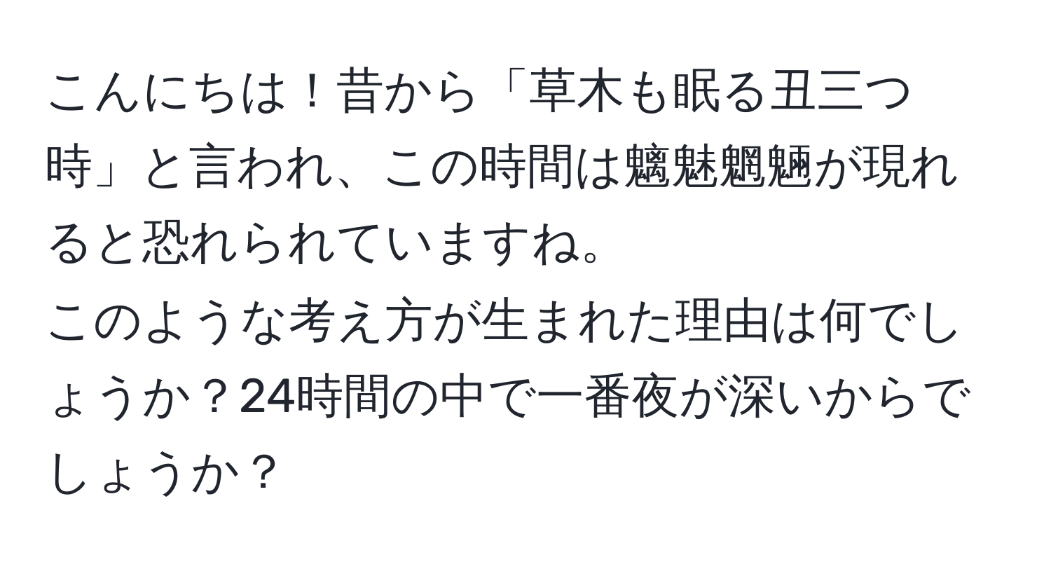 こんにちは！昔から「草木も眠る丑三つ時」と言われ、この時間は魑魅魍魎が現れると恐れられていますね。  
このような考え方が生まれた理由は何でしょうか？24時間の中で一番夜が深いからでしょうか？