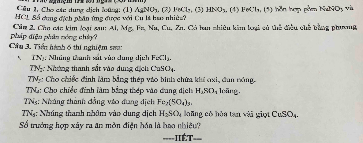 Trác nghiệm tra lới ngắn 
Câu 1. Cho các dung dịch loãng: (1) AgNO_3 , (2) FeCl_2 , (3) HNO_3 , (4) FeCl_3 , (5) hỗn hợp gồm NaNO_3 và 
HCl. Số dung dịch phản ứng được với Cu là bao nhiêu? 
Câu 2. Cho các kim loại sau: Al, Mg, Fe, Na, Cu, Zn. Có bao nhiêu kim loại có thể điều chế bằng phương 
pháp điện phân nóng chảy? 
Câu 3. Tiến hành 6 thí nghiệm sau:
TN_1 : Nhúng thanh sắt vào dung dịch FeCl_2.
TN_2 :: Nhúng thanh sắt vào dung dịch CuSO_4.
TN_3 : Cho chiếc đinh làm bằng thép vào bình chứa khí oxi, đun nóng.
TN_4 : Cho chiếc đinh làm bằng thép vào dung dịch H_2SO_4 loãng.
TN_5 : Nhúng thanh đồng vào dung dịch Fe_2(SO_4)_3.
TN_6;: Nhúng thanh nhôm vào dung dịch H_2SO_4 loãng có hòa tan vài giọt CuSO_4. 
Số trường hợp xảy ra ăn mòn điện hóa là bao nhiêu? 
----HÉT- '___