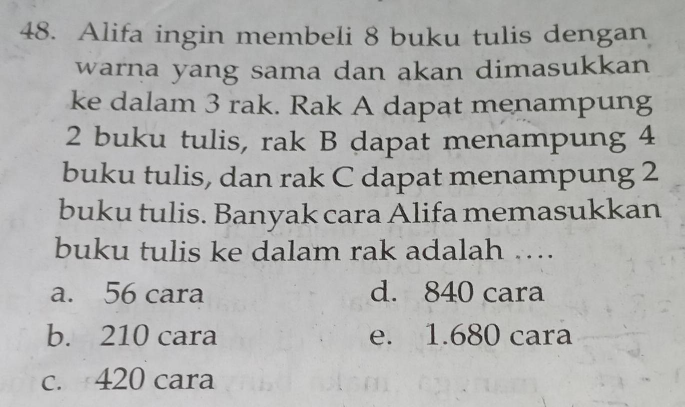 Alifa ingin membeli 8 buku tulis dengan
warna yang sama dan akan dimasukkan 
ke dalam 3 rak. Rak A dapat menampung
2 buku tulis, rak B dapat menampung 4
buku tulis, dan rak C dapat menampung 2
buku tulis. Banyak cara Alifa memasukkan
buku tulis ke dalam rak adalah ….
a. 56 cara d. 840 cara
b. 210 cara e. 1.680 cara
c. 420 cara