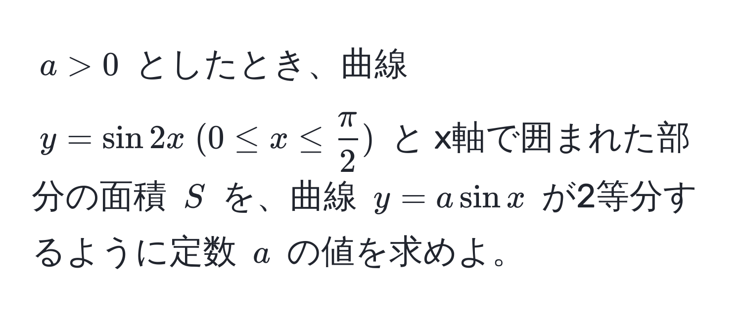 $ a > 0 $ としたとき、曲線 $ y = sin 2x ; (0 ≤ x ≤  π/2 ) $ と x軸で囲まれた部分の面積 $ S $ を、曲線 $ y = a sin x $ が2等分するように定数 $ a $ の値を求めよ。