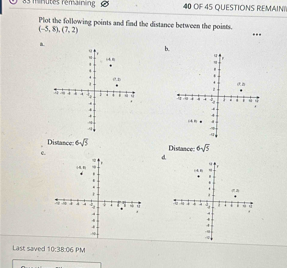 minutes rémaining 40 OF 45 QUESTIONS REMAINI
Plot the following points and find the distance between the points.
(-5,8),(7,2)
a.
b.
 
 
 
Distance: 6sqrt(5)
Distance: 6sqrt(5)
c.
d.
 
 
 
Last saved 10:38:06 PM