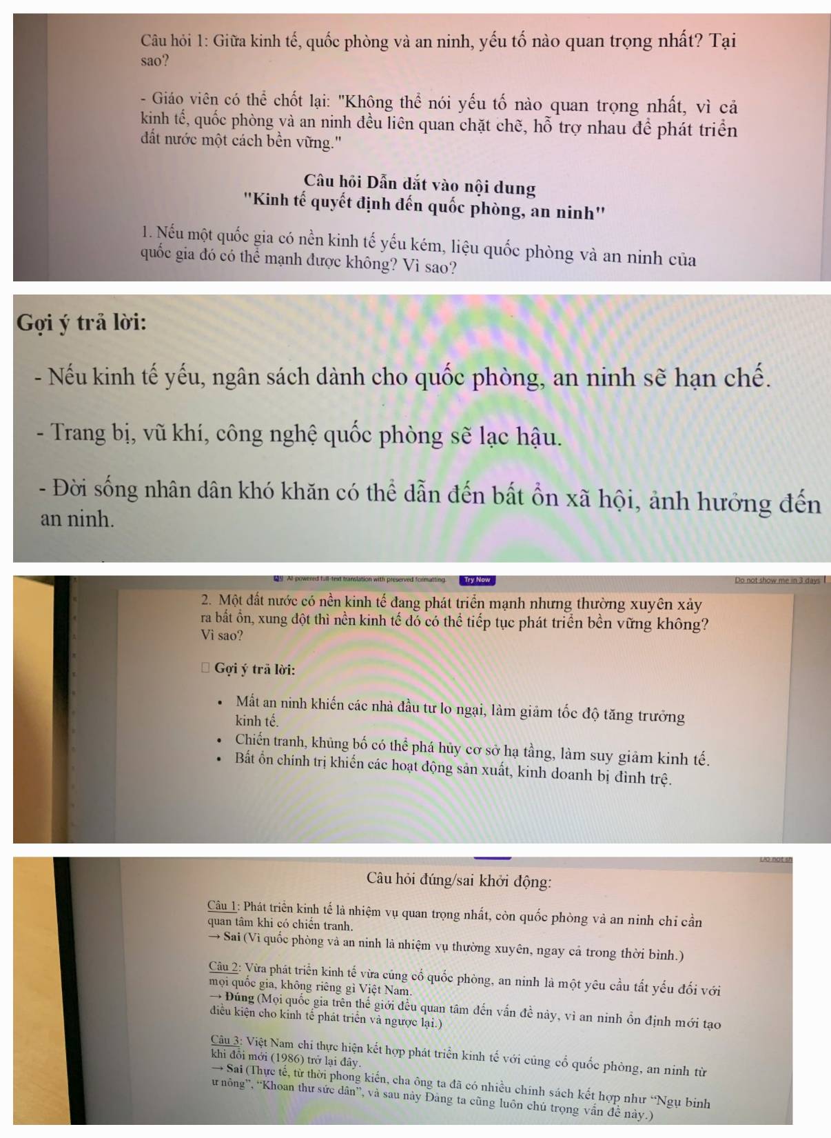 Câu hỏi 1: Giữa kinh tế, quốc phòng và an ninh, yếu tố nào quan trọng nhất? Tại
sao?
- Giáo viên có thể chốt lại: "Không thể nói yếu tố nào quan trọng nhất, vì cả
kinh tế, quốc phòng và an ninh đều liên quan chặt chẽ, hỗ trợ nhau để phát triển
đất nước một cách bền vững.''
Câu hồi Dẫn dắt vào nội dung
''Kinh tế quyết định đến quốc phòng, an ninh''
1. Nếu một quốc gia có nền kinh tế yếu kém, liệu quốc phòng và an ninh của
quốc gia đó có thể mạnh được không? Vì sao?
Gợi ý trả lời:
- Nếu kinh tế yếu, ngân sách dành cho quốc phòng, an ninh sẽ hạn chế.
- Trang bị, vũ khí, công nghệ quốc phòng sẽ lạc hậu.
- Đời sống nhân dân khó khăn có thể dẫn đến bất ổn xã hội, ảnh hưởng đến
an ninh.
Do not show me in 3 days I
2. Một đất nước có nền kinh tế đang phát triển mạnh nhưng thường xuyên xảy
ra bắất ổn, xung đột thì nền kinh tế đó có thể tiếp tục phát triển bền vững không?
Vì sao?
Gợi ý trả lời:
Mắt an ninh khiến các nhà đầu tư lo ngại, làm giảm tốc độ tăng trưởng
kinh tế.
Chiến tranh, khủng bố có thể phá hủy cơ sở hạ tầng, làm suy giảm kinh tế.
Bất ổn chính trị khiến các hoạt động sản xuất, kinh doanh bị đình trệ.
Câu hỏi đúng/sai khởi động:
Câu 1: Phát triển kinh tế là nhiệm vụ quan trọng nhất, còn quốc phòng và an ninh chi cần
quan tâm khi có chiến tranh.
→ Sai (Vì quốc phòng và an ninh là nhiệm vụ thường xuyên, ngay cả trong thời bình.)
Câu 2: Vừa phát triển kinh tế vừa cúng cổ quốc phòng, an ninh là một yêu cầu tất yếu đối với
mọi quốc gia, không riêng gì Việt Nam.
→ Đúng (Mọi quốc gia trên thế giới đều quan tâm đến vấn đề này, vì an ninh ồn định mới tạo
diều kiện cho kinh tế phát triển và ngược lại.)
Câu 3: Việt Nam chi thực hiện kết hợp phát triển kinh tế với củng cổ quốc phòng, an ninh từ
khi đổi mới (1986) trở lại đây.
→ Sai (Thực tế, từ thời phong kiến, cha ông ta đã có nhiều chính sách kết hợp như “Ngụ binh
ư nông”, “Khoan thư sức dân”, và sau này Đảng ta cũng luôn chú trọng vấn đề này.)