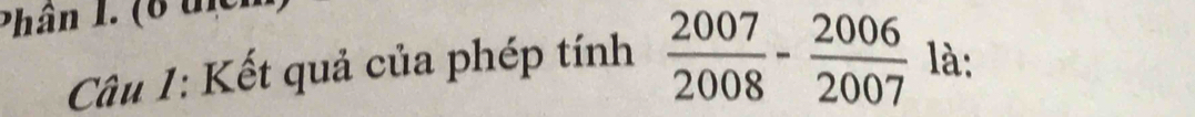 Phân I. (6 thên 
Cu 1: Kết quả của phép tính  2007/2008 - 2006/2007  là: