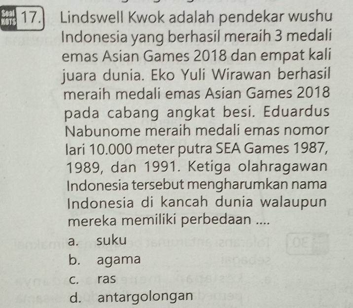 MOTS 17. Lindswell Kwok adalah pendekar wushu
Indonesia yang berhasil meraih 3 medali
emas Asian Games 2018 dan empat kali
juara dunia. Eko Yuli Wirawan berhasil
meraih medali emas Asian Games 2018
pada cabang angkat besi. Eduardus
Nabunome meraih medali emas nomor
lari 10.000 meter putra SEA Games 1987,
1989, dan 1991. Ketiga olahragawan
Indonesia tersebut mengharumkan nama
Indonesia di kancah dunia walaupun
mereka memiliki perbedaan ....
a. suku
b. agama
c. ras
d. antargolongan