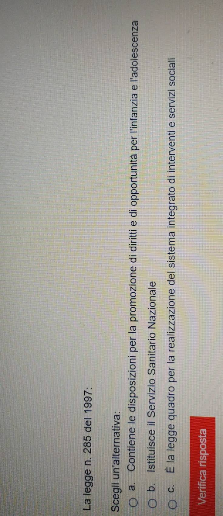 La legge n. 285 del 1997:
Scegli un'alternativa:
a. Contiene le disposizioni per la promozione di diritti e di opportunità per l'infanzia e l'adolescenza
b. Istituisce il Servizio Sanitario Nazionale
c. É la legge quadro per la realizzazione del sistema integrato di interventi e servizi sociali
Verifica risposta