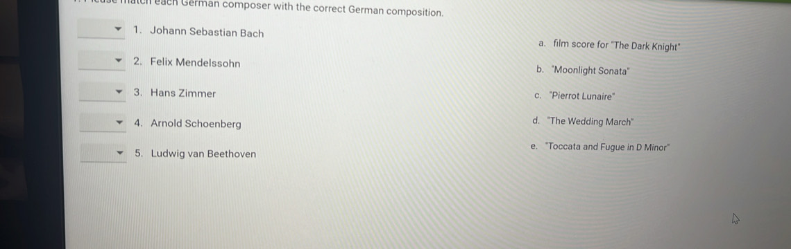 ch each German composer with the correct German composition.
1. Johann Sebastian Bach a. film score for "The Dark Knight"
2. Felix Mendelssohn b. "Moonlight Sonata"
3. Hans Zimmer c. "Pierrot Lunaire"
4. Arnold Schoenberg
d. "The Wedding March"
e. "Toccata and Fugue in D Minor"
5. Ludwig van Beethoven