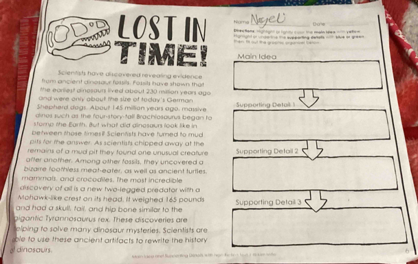 Name Dale 
LOSTIN then. It out the graphic organizel belon_ 
Directom Highlight or lightly color the main Idea = yeltow 
h ahight or undarine the supparting distalts with blive or green 
Main Idea 
Scientists have discovered revealing evidence 
from ancient dinosaur fossils. Fossils have shown that 
the earliest dinosaurs lived about 230 million years ago 
and were only about the size of today's German 
Shepherd dags. About 145 million years ago, massive Supporting Detail 1
dinos such as the four-story-tall Brachiosaurus began to 
stomp the Earth. But what did dinosaurs look like in 
between those times? Scientists have turned to mud 
pits for the answer. As scientists chipped away at the 
remains of a mud pit they found one unusual creature Supporting Detail 2
affer another. Among other fossils, they uncovered a 
bizarre foothless meat-eater, as well as ancient turtles. 
mammals, and crocodiles. The most incredible 
discovery of all is a new two-legged predator with a 
Mohawk-like crest on its head. It weighed 165 pounds
and had a skull, tail, and hip bone similar to the Supporting Detail 3
aigantic Tyrannosaurus rex. These discoveries are 
elping to solve many dinosaur mysteries. Scientists are 
ble to use these ancient artifacts to rewrite the history 
of dinosaurs. 
Main ldey and Supparting Dtalk with Nan Retien fed i in um Mile