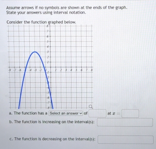 Assume arrows if no symbols are shown at the ends of the graph.
State your answers using interval notation.
a. The function has a Select an answer√ of □ at x=□
b. The function is increasing on the interval(s): □
c. The function is decreasing on the interval(s): □