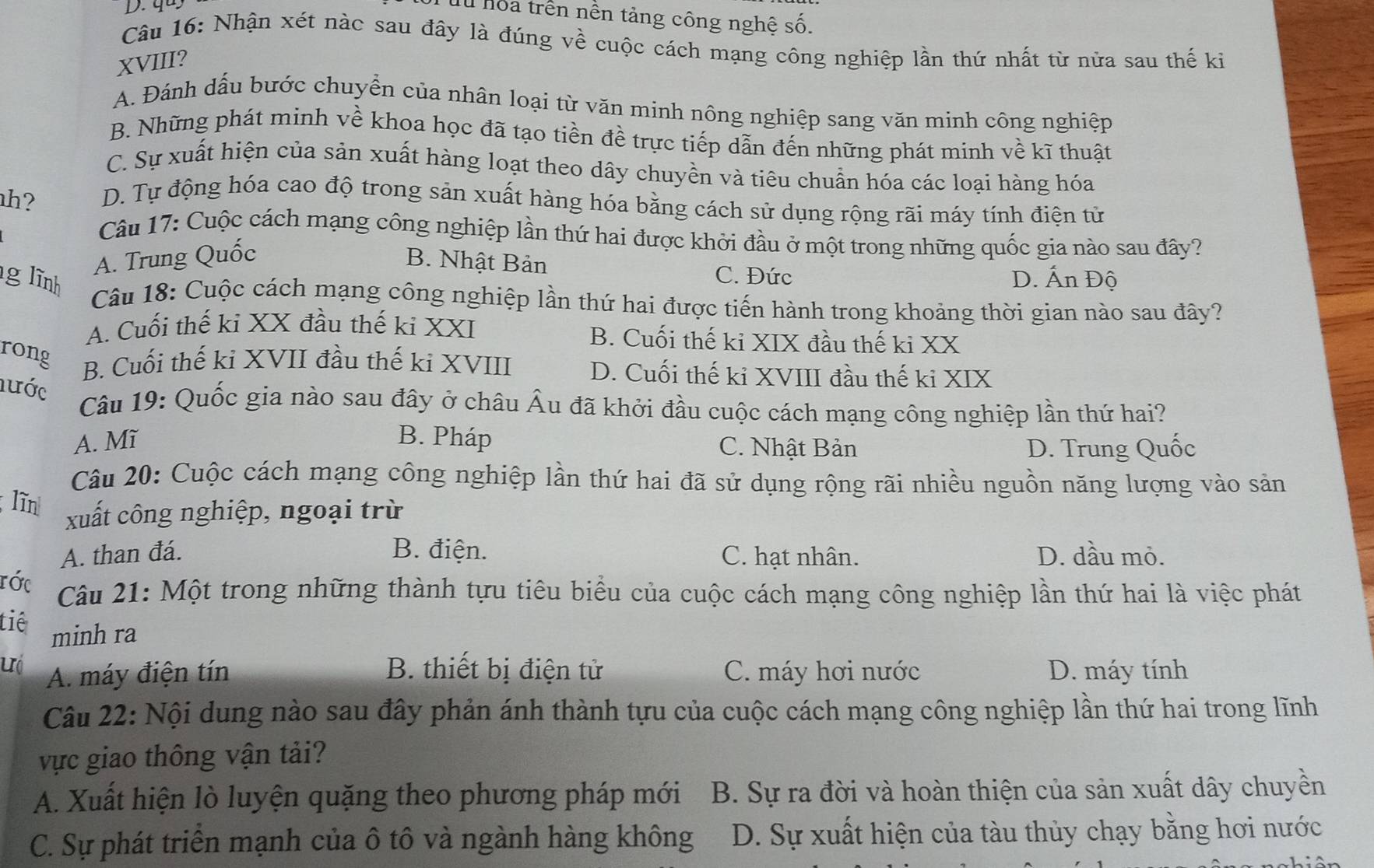 quy
Tu hoa trên nền tảng công nghệ số.
Câu 16: Nhận xét nàc sau đây là đúng về cuộc cách mạng công nghiệp lần thứ nhất từ nửa sau thế ki
XVIII?
A. Đánh dấu bước chuyển của nhân loại từ văn minh nông nghiệp sang văn minh công nghiệp
B. Những phát minh về khoa học đã tạo tiền đề trực tiếp dẫn đến những phát minh về kĩ thuật
C. Sự xuất hiện của sản xuất hàng loạt theo dây chuyền và tiêu chuẩn hóa các loại hàng hóa
h?
D. Tự động hóa cao độ trong sản xuất hàng hóa bằng cách sử dụng rộng rãi máy tính điện tử
Câu 17: Cuộc cách mạng công nghiệp lần thứ hai được khởi đầu ở một trong những quốc gia nào sau đây?
A. Trung Quốc
B. Nhật Bản C. Đức
g lĩnh D. Ấn Độ
Câu 18: Cuộc cách mạng công nghiệp lần thứ hai được tiến hành trong khoảng thời gian nào sau đây?
A. Cuối thế ki XX đầu thế ki XXI B. Cuối thế ki XIX đầu thế ki XX
rong
B. Cuối thế ki XVII đầu thế ki XVIII D. Cuối thế ki XVIII đầu thế ki XIX
lước
Câu 19: Quốc gia nào sau đây ở châu Âu đã khởi đầu cuộc cách mạng công nghiệp lần thứ hai?
A. Mĩ B. Pháp C. Nhật Bản D. Trung Quốc
Câu 20: Cuộc cách mạng công nghiệp lần thứ hai đã sử dụng rộng rãi nhiều nguồn năng lượng vào sản
;līn
xuất công nghiệp, ngoại trừ
A. than đá. B. điện. C. hạt nhân. D. dầu mỏ.
rớc
Câu 21: Một trong những thành tựu tiêu biểu của cuộc cách mạng công nghiệp lần thứ hai là việc phát
tiê minh ra
uó A. máy điện tín B. thiết bị điện tử C. máy hơi nước D. máy tính
Câu 22: Nội dung nào sau đây phản ánh thành tựu của cuộc cách mạng công nghiệp lần thứ hai trong lĩnh
vực giao thông vận tải?
A. Xuất hiện lò luyện quặng theo phương pháp mới B. Sự ra đời và hoàn thiện của sản xuất dây chuyền
C. Sự phát triển mạnh của ô tô và ngành hàng không D. Sự xuất hiện của tàu thủy chạy bằng hơi nước