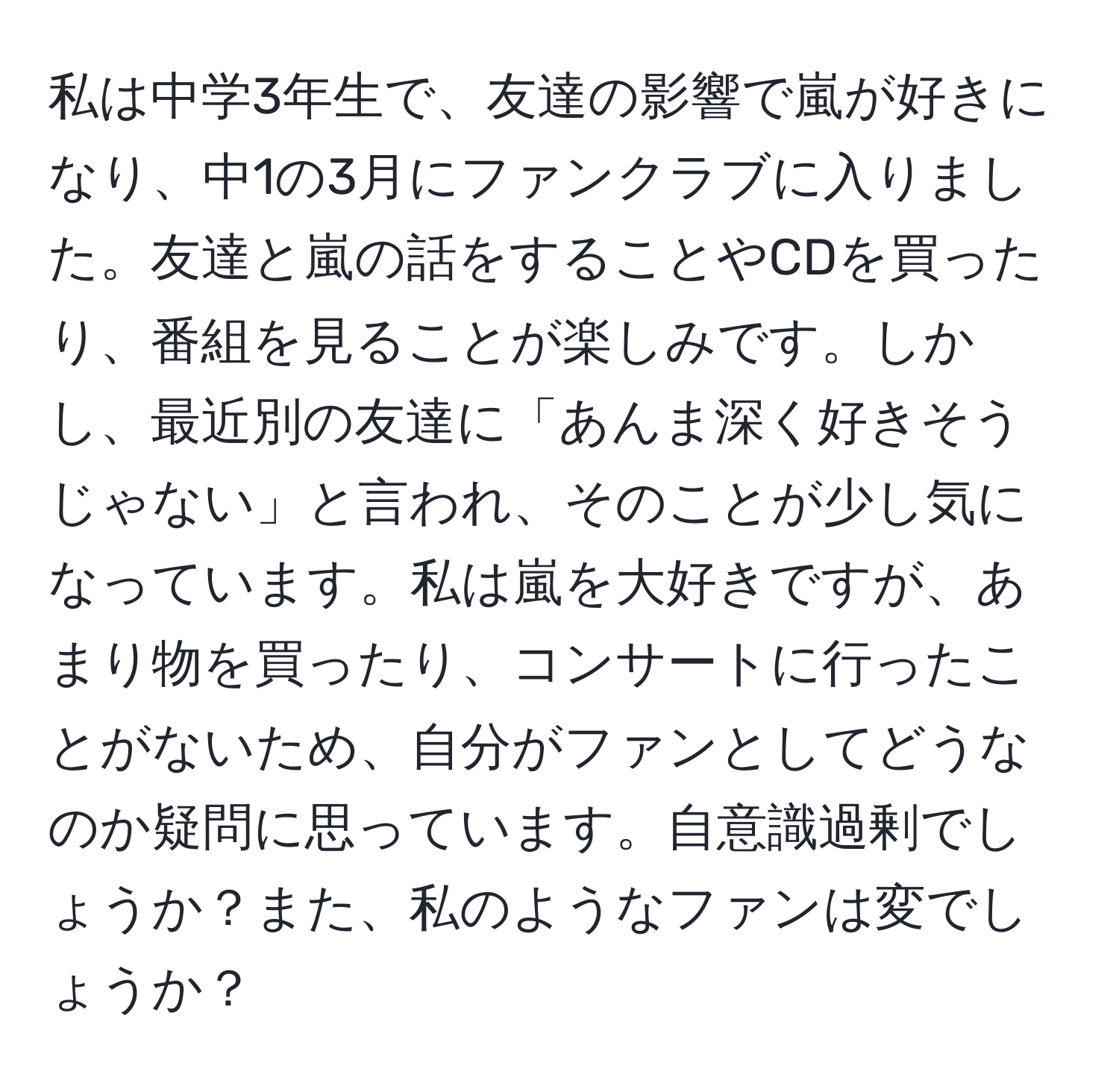 私は中学3年生で、友達の影響で嵐が好きになり、中1の3月にファンクラブに入りました。友達と嵐の話をすることやCDを買ったり、番組を見ることが楽しみです。しかし、最近別の友達に「あんま深く好きそうじゃない」と言われ、そのことが少し気になっています。私は嵐を大好きですが、あまり物を買ったり、コンサートに行ったことがないため、自分がファンとしてどうなのか疑問に思っています。自意識過剰でしょうか？また、私のようなファンは変でしょうか？