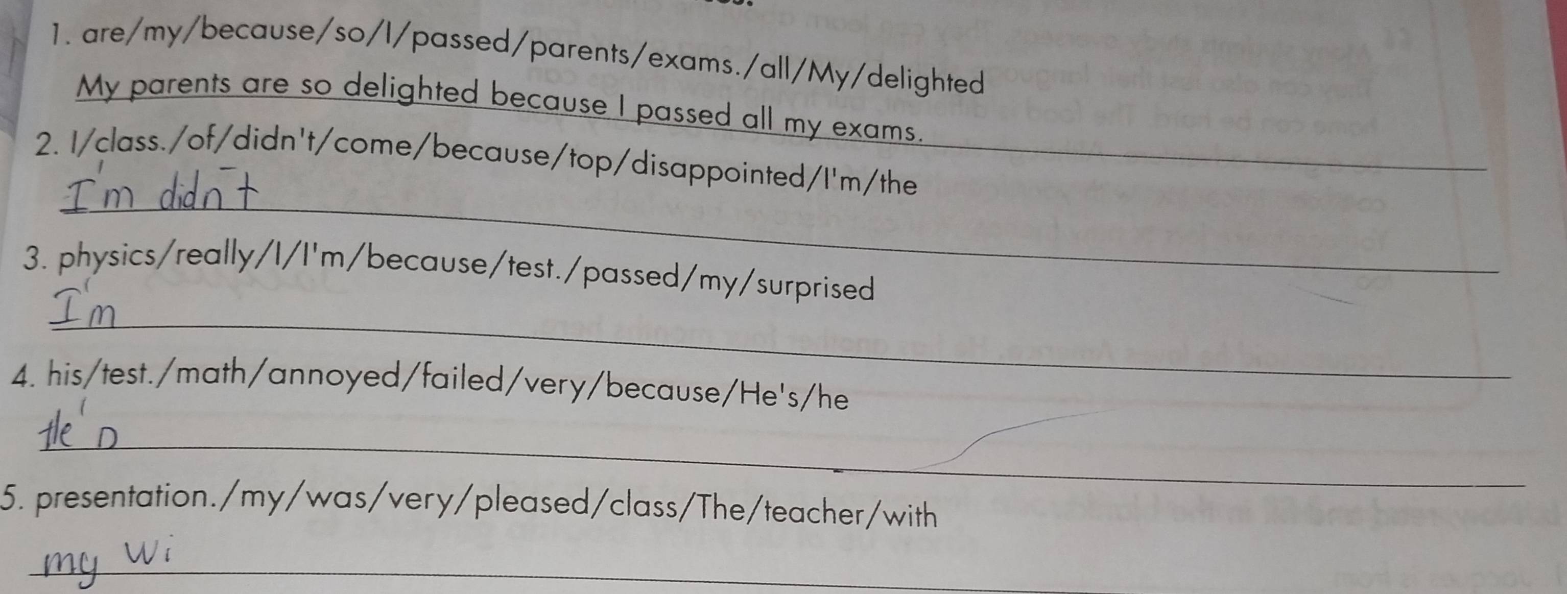 are/my/because/so/l/passed/parents/exams./all/My/delighted 
My parents are so delighted because I passed all my exams. 
_ 
2. I/class./of/didn't/come/because/top/disappointed/I'm/the_ 
3. physics/really/I/I'm/because/test./passed/my/surprised 
_ 
4. his/test./math/annoyed/failed/very/because/He's/he 
_ 
5. presentation./my/was/very/pleased/class/The/teacher/with 
_