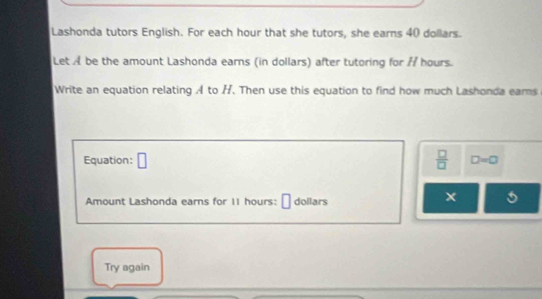 Lashonda tutors English. For each hour that she tutors, she earns 40 dollars. 
Let A be the amount Lashonda earns (in dollars) after tutoring for / hours. 
Write an equation relating A to H. Then use this equation to find how much Lashonda earns 
Equation: □  □ /□   D=0
Amount Lashonda earns for 11 hours :[ dollars 
Try again