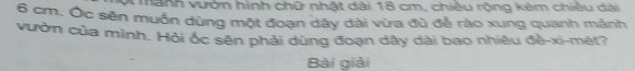 mành vướn hình chữ nhật dài 18 cm, chiều rộng kêm chiều dài
6 cm. Ốc sên muốn dùng một đoạn dây dài vừa đũ để rào xung quanh mảnh 
vườn của mình. Hỏi ốc sên phải dùng đoạn dây dài bao nhiêu đề-xi-mét? 
Bài giải