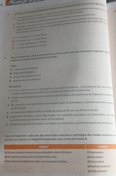 VERIFICAR A
1, Considere as afirmações seguintes relativas aos princípios básicos do raciocínio geológico
1. As mudanças que ocorrem na superfície da Terra e que se acumulam ao longo de g
beríados de tempo, enquadram-se no pensamento uniformitarista.
2. Segunde o princípio do atualismo geológico, o passado é a chave do presente b
3. Segundo o neocatastrofismo, as grandes extinções em massa podem ser provocadas po
namenos graduais e contínuos, mas, também, podem ser provocadas por catáctrofe c
por exemplo, o impactismo.
(A) 1 é verdadeira; 2 e 3 são falsas.
(B) 3 é verdadeira; 1 e 2 são falsas.
(C) 1 e 3 são verdadeiras; 2 é falsa.
(D) 1 e 2 são verdadeiras; 3 é falsa.
2. Faça corresponder um dos argumentos da chave a cada uma das afirmações seguintes rel
nadas com a Hipótese da Deriva Continental.
Chave
A. Argumento morfológico
B. Argumento litológico
C. Argumento paleoclimático
D. Argumento paleontológico
Afirmações
1. Como o Lystrosaurus e o Cynognathus são répteis terrestres, a distribuição dos seus fósr
constitui um argumento a favor da hipótese da Deriva dos Continentes.
2. Existe uma correlação entre a distribuição de cadeias montanhosas da Argentina e da Ár
do Sul.
3. No Jurássico, nos continentes que fizeram parte do Gondwana, é possível encontrar depo
tos de basalto.
4. Há uma concordância entre as linhas de costa de África e da América do Sul.
5. Encontram-se tilitos, rocha relacionada com episódios glaciares, no Carbonífero, em lodo
os continentes que fizeram parte do Gondwana.
6. Existem fósseis de Glossopteris em todos os continentes que fizeram parte do Gondwana
Faça corresponder cada uma das descrições relativas à morfologia dos fundos oceânicos, em
pressas na coluna A, à respetiva designação, que consta da coluna B.