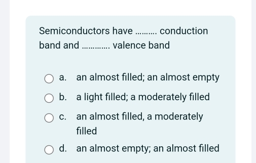 Semiconductors have _conduction
band and _valence band
a. an almost filled; an almost empty
b. a light filled; a moderately filled
c. an almost filled, a moderately
filled
d. an almost empty; an almost filled