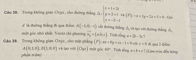 Trong không gian Oxyz , cho đường thẳng Delta :beginarrayl x=1+2t y=2+t z=-2-tendarray. và (P): -x+2y+2z+5=0. Gọi 
đ là đường thẳng đi qua điểm A(-1;0;-1) cắt đường thẳng △ và tạo với đường thẳng △ _2
một góc nhỏ nhất. Vectơ chỉ phương vector u_d=(a;b;c). Tính tổng a+2b-3c ? 
Câu 39. Trong không gian Oxyz , cho mặt phẳng (P): ax+by+cz-1=0 với c<0</tex> đi qua 2 điểm
A(0;1;0); B(1;0;0) và tạo với (Oyz) một góc 60°. Tính tổng a+b+c ? (Làm tròn đến hàng 
phần trăm)