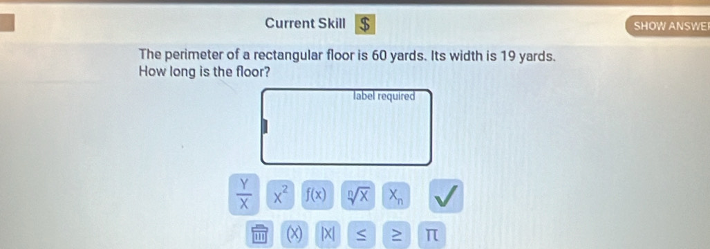 Current Skill $ SHOW ANSWE 
The perimeter of a rectangular floor is 60 yards. Its width is 19 yards. 
How long is the floor? 
label required
 Y/X |x^(x^2 f(x) sqrt[n](x) X_n)
|X| ≥ π