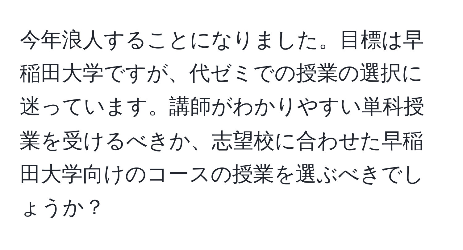 今年浪人することになりました。目標は早稲田大学ですが、代ゼミでの授業の選択に迷っています。講師がわかりやすい単科授業を受けるべきか、志望校に合わせた早稲田大学向けのコースの授業を選ぶべきでしょうか？