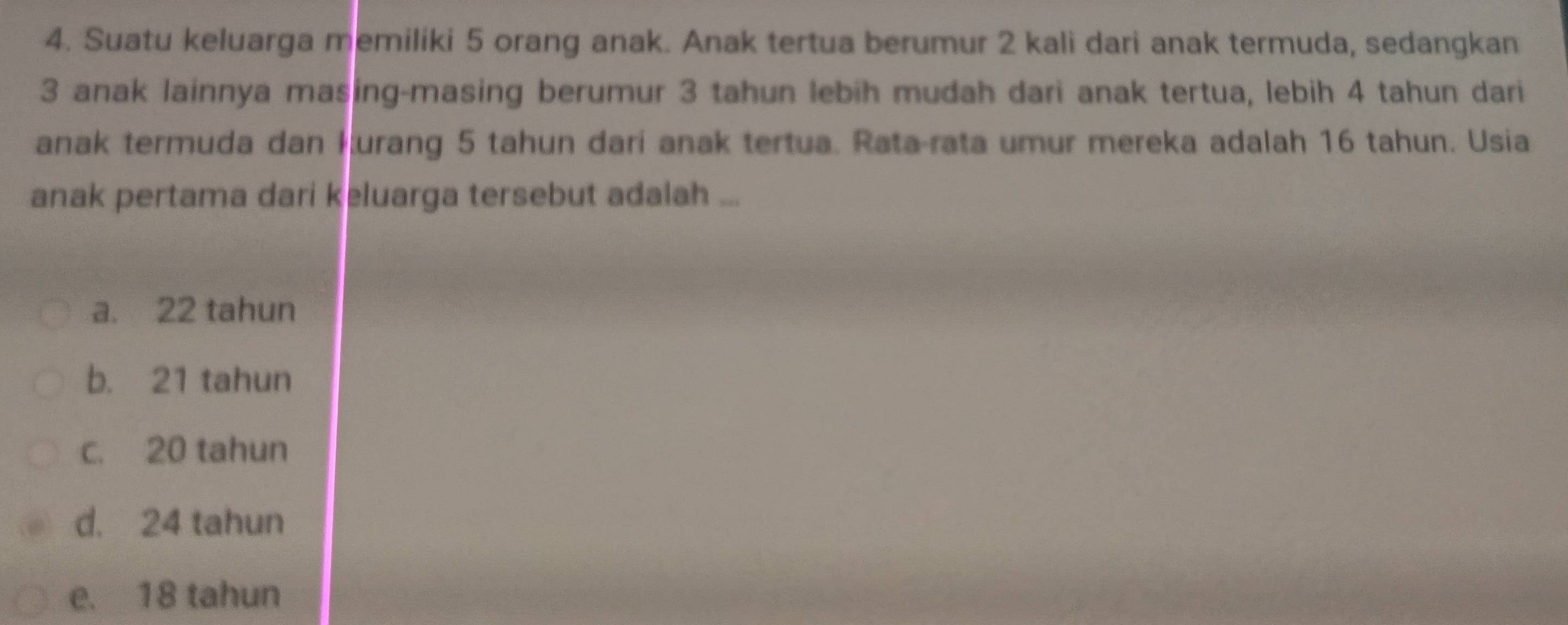 Suatu keluarga memiliki 5 orang anak. Anak tertua berumur 2 kali dari anak termuda, sedangkan
3 anak lainnya masing-masing berumur 3 tahun lebih mudah dari anak tertua, lebih 4 tahun dari
anak termuda dan kurang 5 tahun dari anak tertua. Rata-rata umur mereka adalah 16 tahun. Usia
anak pertama dari keluarga tersebut adalah ...
a. 22 tahun
b. 21 tahun
c. 20 tahun
d. 24 tahun
e. 18 tahun