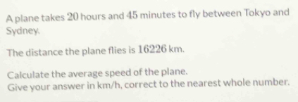 A plane takes 20 hours and 45 minutes to fly between Tokyo and 
Sydney. 
The distance the plane flies is 16226 km. 
Calculate the average speed of the plane. 
Give your answer in km/h, correct to the nearest whole number.