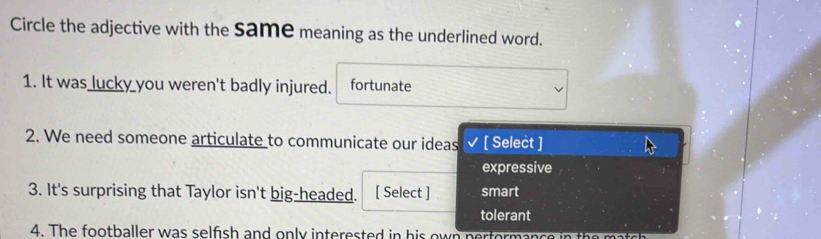 Circle the adjective with the Same meaning as the underlined word.
1. It was lucky you weren't badly injured. fortunate
2. We need someone articulate to communicate our ideas [ Select ]
expressive
3. It's surprising that Taylor isn't big-headed. [ Select ] smart
tolerant
4. The footballer was selfish and only interested in his own per formanc e i th c
