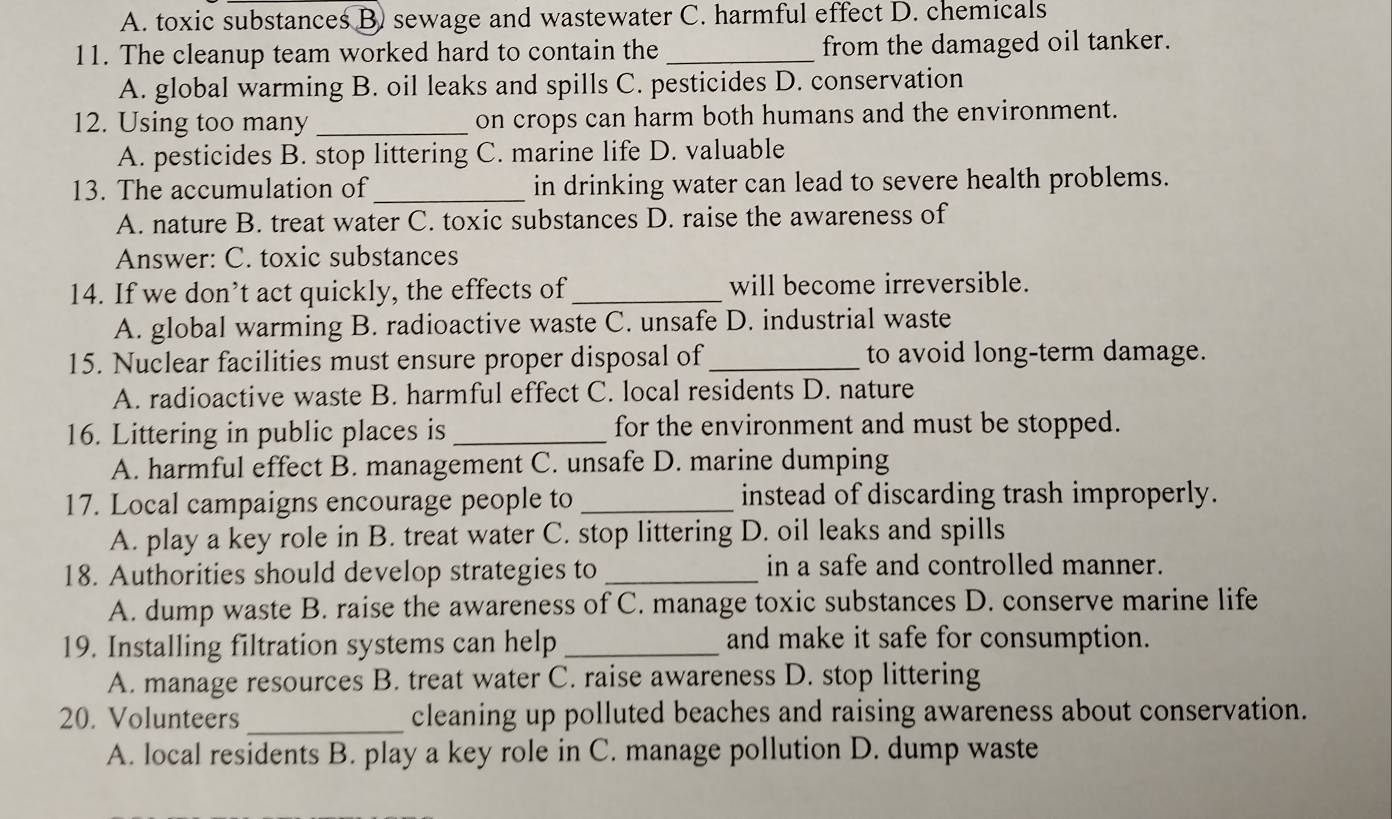 A. toxic substances B) sewage and wastewater C. harmful effect D. chemicals
11. The cleanup team worked hard to contain the _from the damaged oil tanker.
A. global warming B. oil leaks and spills C. pesticides D. conservation
12. Using too many _on crops can harm both humans and the environment.
A. pesticides B. stop littering C. marine life D. valuable
13. The accumulation of _in drinking water can lead to severe health problems.
A. nature B. treat water C. toxic substances D. raise the awareness of
Answer: C. toxic substances
14. If we don’t act quickly, the effects of_ will become irreversible.
A. global warming B. radioactive waste C. unsafe D. industrial waste
15. Nuclear facilities must ensure proper disposal of_ to avoid long-term damage.
A. radioactive waste B. harmful effect C. local residents D. nature
16. Littering in public places is_ for the environment and must be stopped.
A. harmful effect B. management C. unsafe D. marine dumping
17. Local campaigns encourage people to _instead of discarding trash improperly.
A. play a key role in B. treat water C. stop littering D. oil leaks and spills
18. Authorities should develop strategies to _in a safe and controlled manner.
A. dump waste B. raise the awareness of C. manage toxic substances D. conserve marine life
19. Installing filtration systems can help _and make it safe for consumption.
A. manage resources B. treat water C. raise awareness D. stop littering
20. Volunteers _cleaning up polluted beaches and raising awareness about conservation.
A. local residents B. play a key role in C. manage pollution D. dump waste