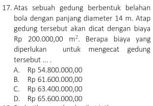 Atas sebuah gedung berbentuk belahan
bola dengan panjang diameter 14 m. Atap
gedung tersebut akan dicat dengan biaya
Rp 200.000,00m^2. Berapa biaya yang
diperlukan untuk mengecat gedung
tersebut ... .
A. Rp 54.800.000,00
B. Rp 61.600.000,00
C. Rp 63.400.000,00
D. Rp 65.600.000,00