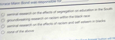 Morade Mann Bond was responsible for_
seminal research on the effects of segragation on education in the South
groundbreaking research on racism within the slack race
seminal research on the effectis of racism and self esteem in blacks
none of the above