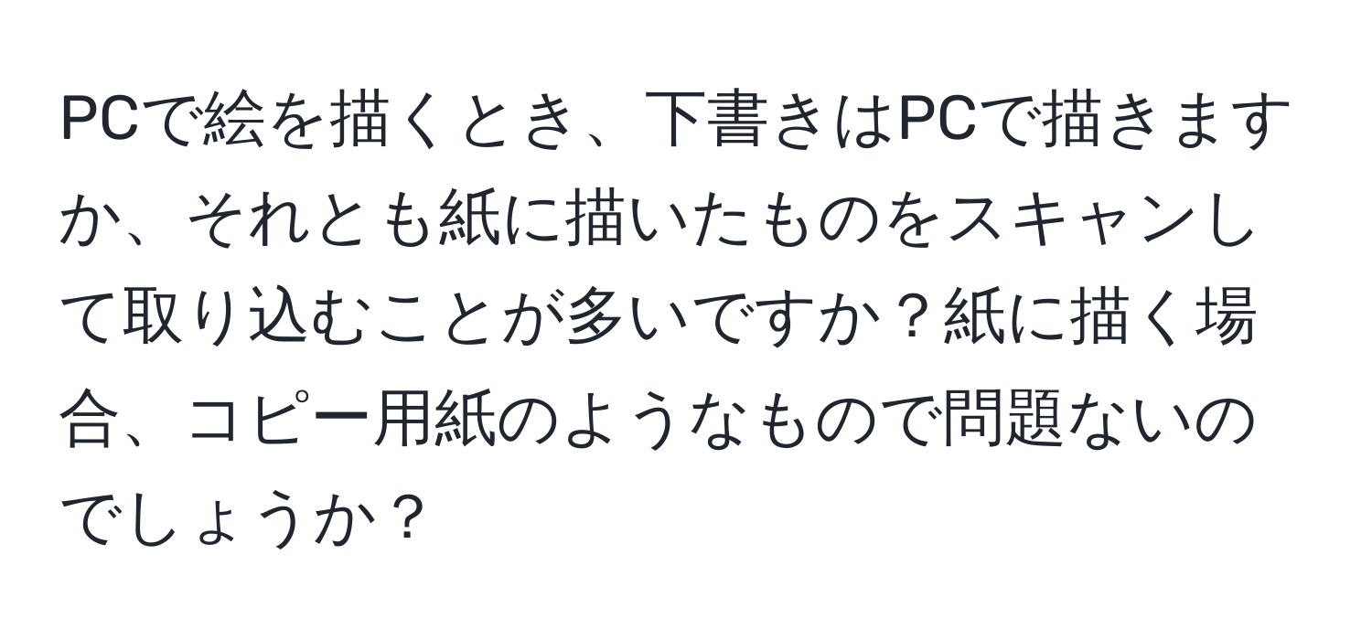 PCで絵を描くとき、下書きはPCで描きますか、それとも紙に描いたものをスキャンして取り込むことが多いですか？紙に描く場合、コピー用紙のようなもので問題ないのでしょうか？