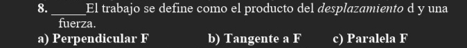 8._ El trabajo se define como el producto del desplazamiento d y una
fuerza.
a) Perpendicular F b) Tangente a F c) Paralela F