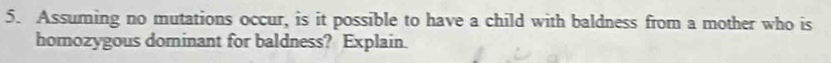 Assuming no mutations occur, is it possible to have a child with baldness from a mother who is 
homozygous dominant for baldness? Explain.