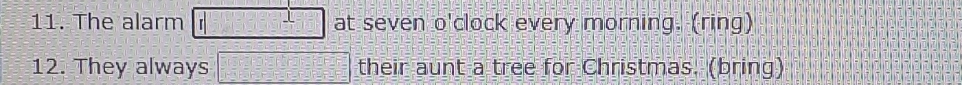 The alarm r at seven o'clock every morning. (ring) 
12. They always their aunt a tree for Christmas. (bring)