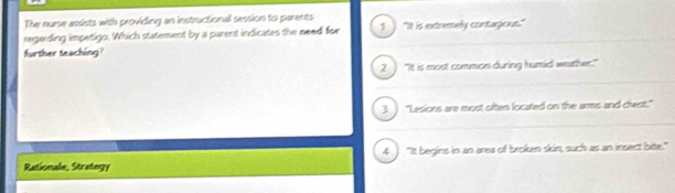 The nurse assists with providing an instructional session to parents
regarding imperigo. Which statement by a parent indicates the need for 1 "It is extremely contagious."
further teaching?
2. "It is most common during humid weather."
3 "Lesions are most often located on the arms and chest."
4 "It begins in an ares of broken skin, such as an insect bite."
Rationale, Strategy