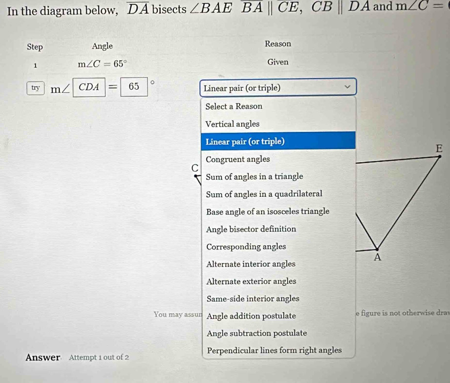 In the diagram below, overline DA bisects ∠ BAEoverline BA||overline CE, CB||DA and m∠ C=
Step Angle Reason
1 m∠ C=65°
Given
try n ∠ |CDA| 65 | Linear pair (or triple)
Select a Reason
Vertical angles
Linear pair (or triple)
Congruent angles
C
Sum of angles in a triangle
Sum of angles in a quadrilateral
Base angle of an isosceles triangle
Angle bisector definition
Corresponding angles
Alternate interior angles
Alternate exterior angles
Same-side interior angles
You may assun Angle addition postulate e figure is not otherwise drav
Angle subtraction postulate
Perpendicular lines form right angles
Answer Attempt 1 out of 2