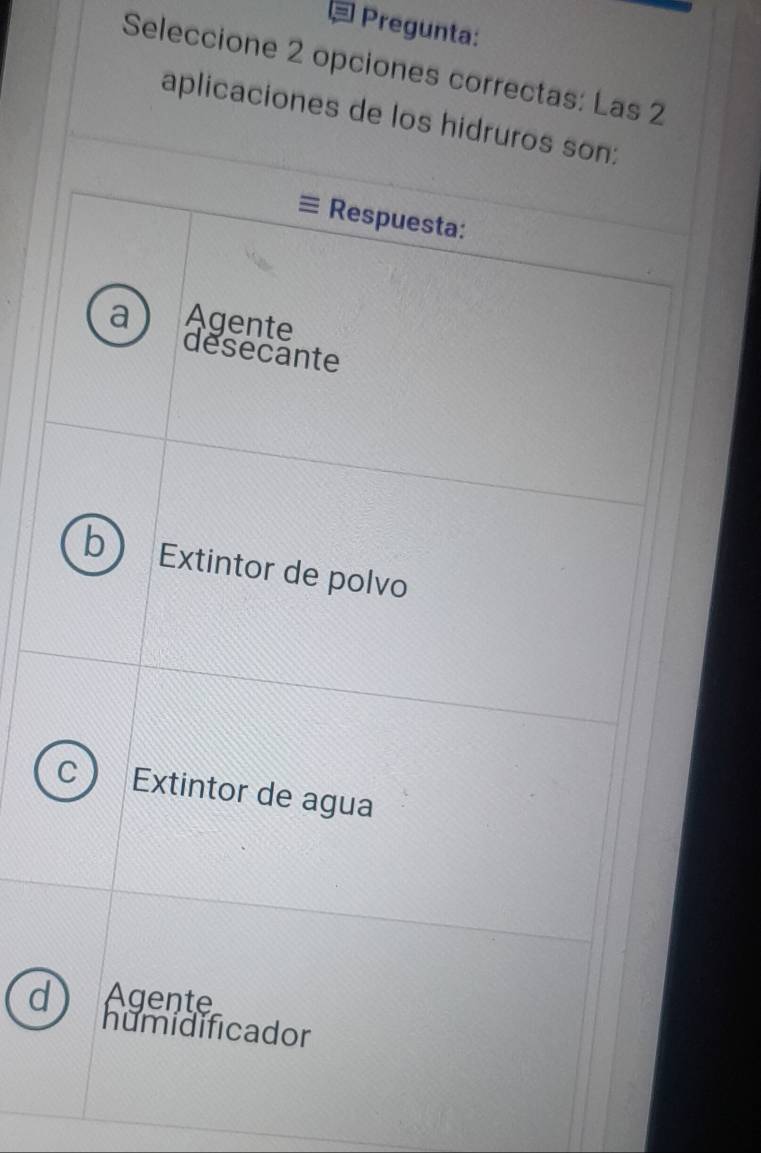 Pregunta:
Seleccione 2 opciones correctas: Las 2
aplicaciones de los hidruros son:
Respuesta:
a Agente
desecante
b Extintor de polvo
C Extintor de agua
Agente
humidificador