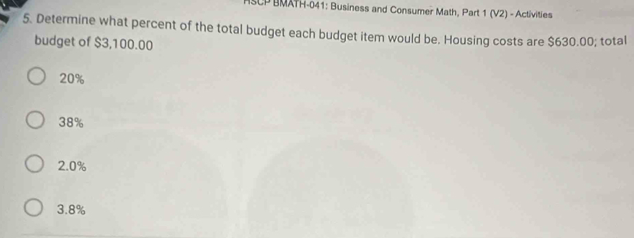 BMATH-041: Business and Consumer Math, Part 1 (V2) - Activities
5. Determine what percent of the total budget each budget item would be. Housing costs are $630.00; total
budget of $3,100.00
20%
38%
2.0%
3.8%