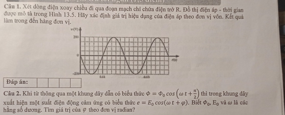 Xét dòng điện xoay chiều đi qua đoạn mạch chỉ chứa điện trở R. Đồ thị điện áp - thời gian 
được mô tả trong Hình 13.5. Hãy xác định giá trị hiệu dụng của điện áp theo đơn vị vôn. Kết quả 
làm trong đến hàng đơn vị. 
Đáp án: 
Câu 2. Khi từ thông qua một khung dây dẫn có biểu thức varPhi =varPhi _0cos (omega t+ π /2 ) thì trong khung dây 
xuất hiện một suất điện động cảm ứng có biểu thức e=E_0cos (omega t+varphi ). Biết varPhi _0, E_0 và ω là các 
hằng số dương. Tìm giá trị của 0 theo đơn vị radian?