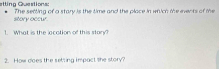 etting Questions: 
The setting of a story is the time and the place in which the events of the 
story occur. 
1. What is the location of this story? 
2. How does the setting impact the story?