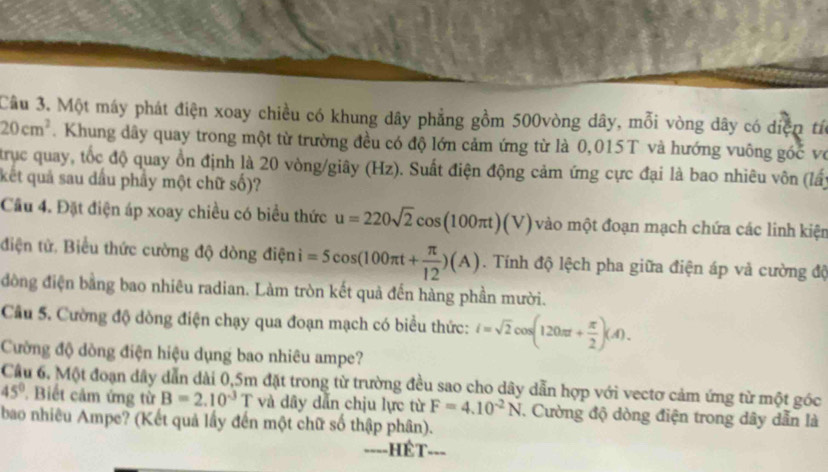 Một máy phát điện xoay chiều có khung dây phẳng gồm 500vòng dây, mỗi vòng dây có diện tíc
20cm^2. Khung dây quay trong một từ trường đều có độ lớn cảm ứng từ là 0,015T và hướng vuông góc vớ 
trục quay, tốc độ quay ồn định là 20 vòng/giây (Hz). Suất điện động cảm ứng cực đại là bao nhiêu vôn (lấy 
kết quả sau dầu phây một chữ số)? 
Câu 4. Đặt điện áp xoay chiều có biểu thức u=220sqrt(2)cos (100π t)(V) vào một đoạn mạch chứa các linh kiện 
điện tử. Biểu thức cường độ dòng điện =5cos (100π t+ π /12 )(A). Tính độ lệch pha giữa điện áp và cường độ 
đồng điện bằng bao nhiêu radian. Làm tròn kết quả đến hàng phần mười. 
Câu 5. Cường độ dòng điện chạy qua đoạn mạch có biểu thức: i=sqrt(2)cos (120π + π /2 )(A). 
Cường độ dòng điện hiệu dụng bao nhiêu ampe? 
Cầu 6. Một đoạn dây dẫn dài 0, 5m đặt trong từ trường đều sao cho dây dẫn hợp với vectơ cảm ứng từ một góc
45° Biết cảm ứng từ B=2.10^(-3)T và dây dẫn chịu lực từ F=4.10^(-2)N. Cường độ dòng điện trong dây dẫn là 
bao nhiêu Ampe? (Kết quả lấy đến một chữ số thập phân). 
====HÉT===