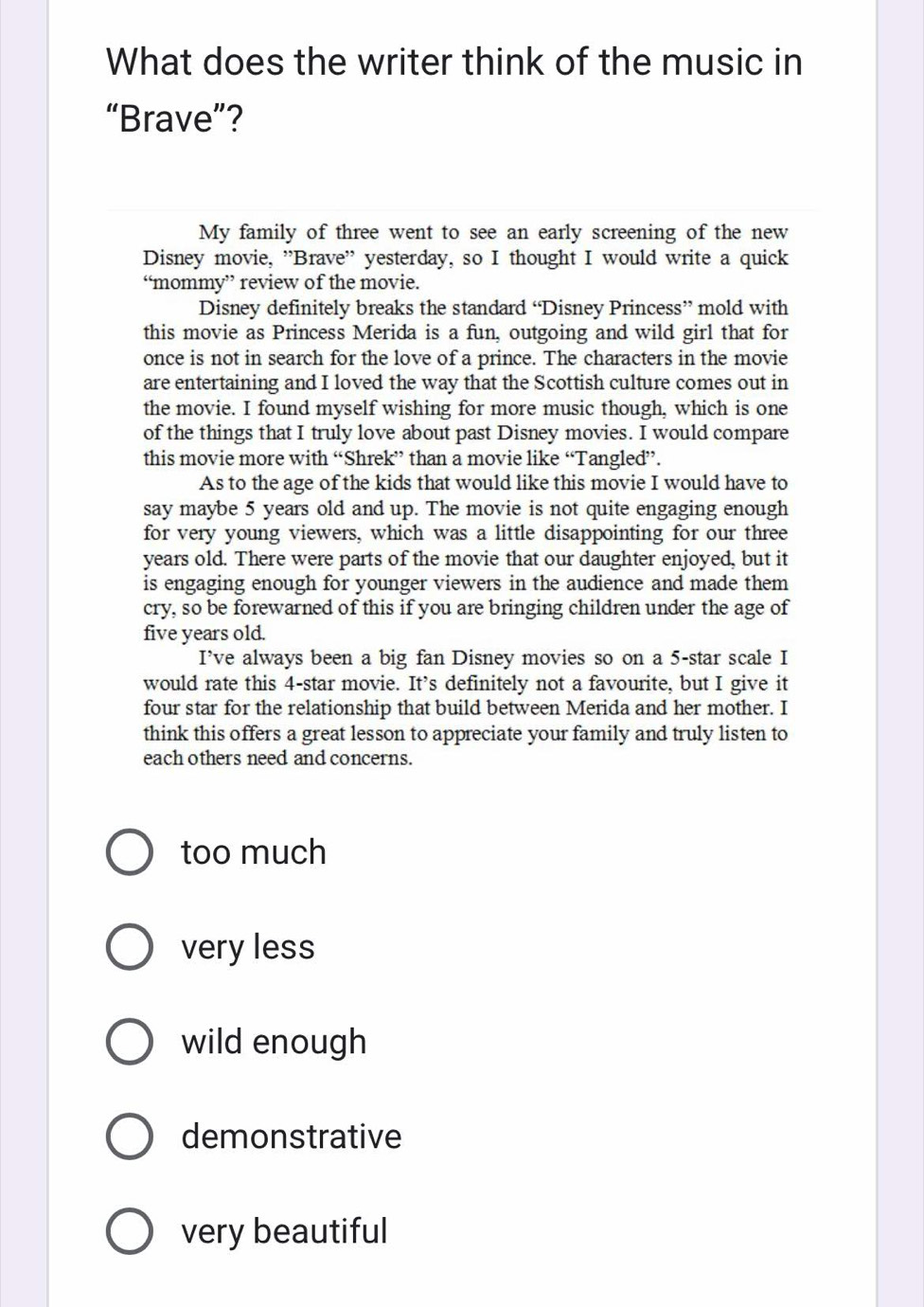 What does the writer think of the music in
“Brave”?
My family of three went to see an early screening of the new
Disney movie, "Brave" yesterday, so I thought I would write a quick
“mommy” review of the movie.
Disney definitely breaks the standard “Disney Princess” mold with
this movie as Princess Merida is a fun, outgoing and wild girl that for
once is not in search for the love of a prince. The characters in the movie
are entertaining and I loved the way that the Scottish culture comes out in
the movie. I found myself wishing for more music though, which is one
of the things that I truly love about past Disney movies. I would compare
this movie more with “Shrek” than a movie like “Tangled”.
As to the age of the kids that would like this movie I would have to
say maybe 5 years old and up. The movie is not quite engaging enough
for very young viewers, which was a little disappointing for our three
years old. There were parts of the movie that our daughter enjoyed, but it
is engaging enough for younger viewers in the audience and made them
cry, so be forewarned of this if you are bringing children under the age of
five years old.
I’ve always been a big fan Disney movies so on a 5 -star scale I
would rate this 4 -star movie. It’s definitely not a favourite, but I give it
four star for the relationship that build between Merida and her mother. I
think this offers a great lesson to appreciate your family and truly listen to
each others need and concerns.
too much
very less
wild enough
demonstrative
very beautiful