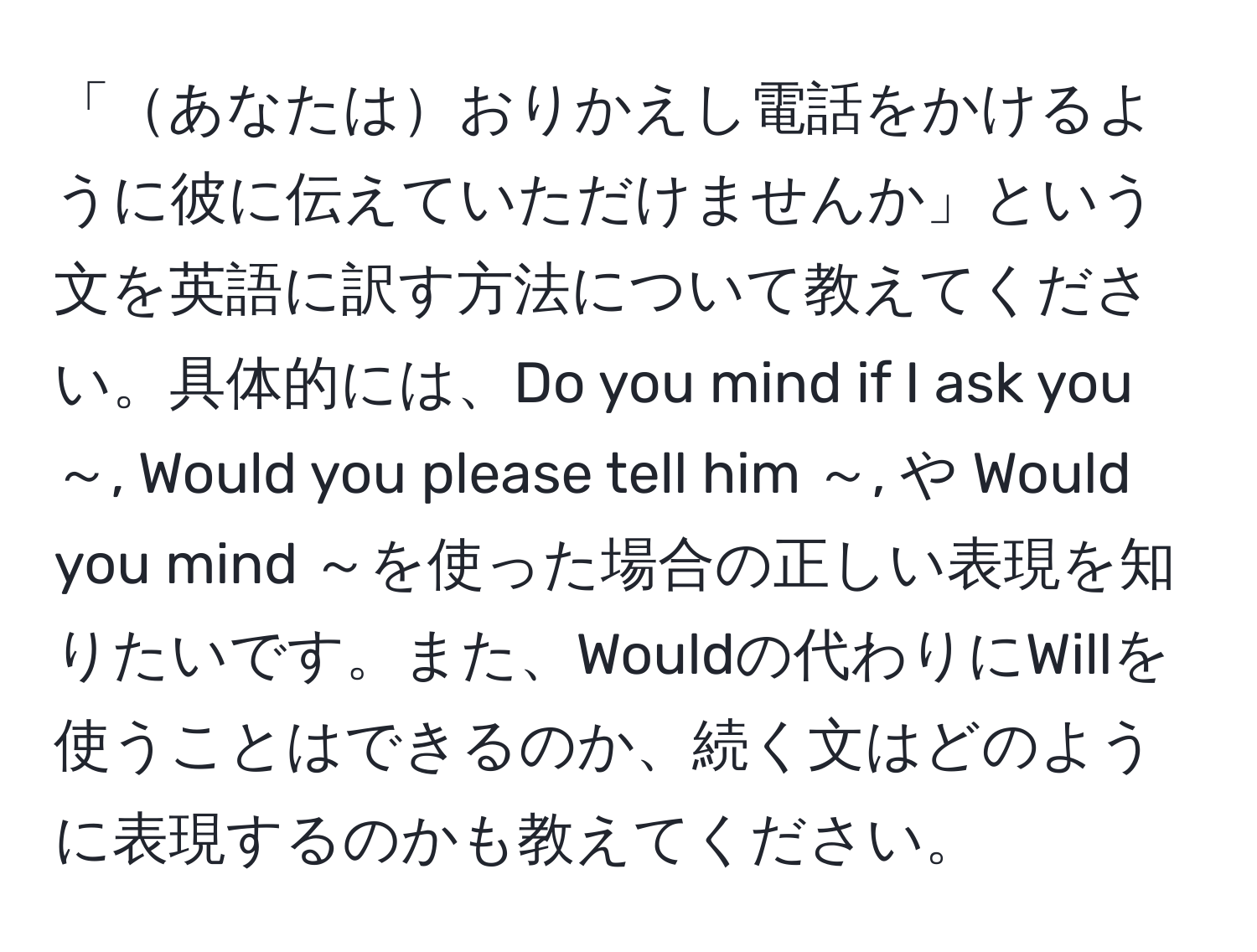 「あなたはおりかえし電話をかけるように彼に伝えていただけませんか」という文を英語に訳す方法について教えてください。具体的には、Do you mind if I ask you ～, Would you please tell him ～, や Would you mind ～を使った場合の正しい表現を知りたいです。また、Wouldの代わりにWillを使うことはできるのか、続く文はどのように表現するのかも教えてください。